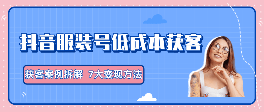 服装抖音号+获客的案例拆解，13种低成本获客方式，7大变现方法，直接上干货！-赚钱驿站