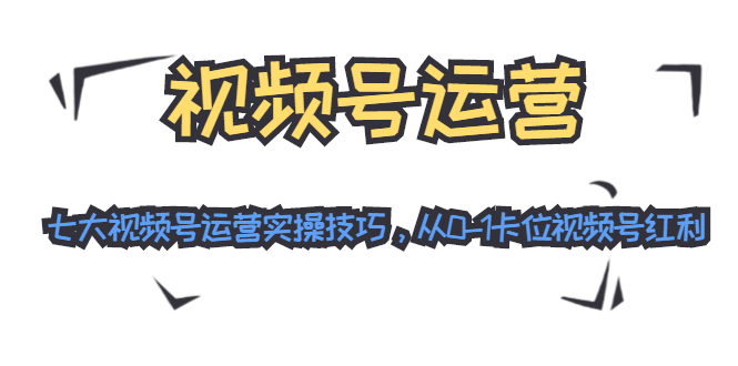 视频号运营：七大视频号运营实操技巧，从0-1卡位视频号红利-赚钱驿站