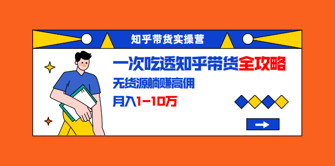 知乎带货实操营：一次吃透知乎带货全攻略 无货源躺赚高佣，月入1-10万-赚钱驿站