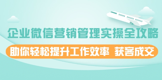 企业微信营销管理实操全攻略，助你轻松提升工作效率 获客成交 价值680元-赚钱驿站