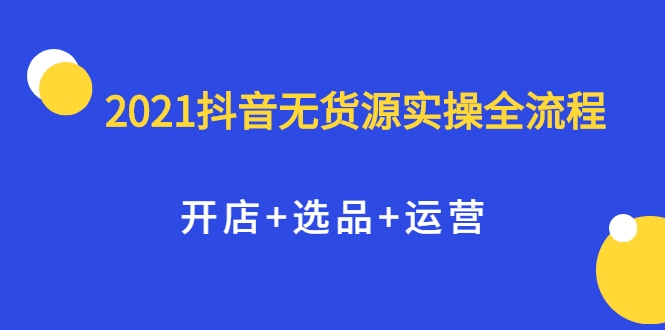 2021抖音无货源实操全流程，开店+选品+运营，全职兼职都可操作-赚钱驿站