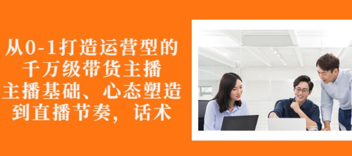 从0-1打造运营型的带货主播：主播基础、心态塑造，能力培养到直播节奏，话术进行全面讲-赚钱驿站