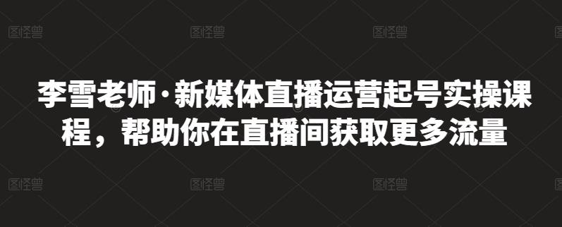 李雪老师·新媒体直播运营起号实操课程，帮助你在直播间获取更多流量-赚钱驿站