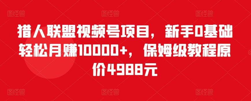 猎人联盟视频号项目，新手0基础轻松月赚10000+，保姆级教程原价4988元-赚钱驿站