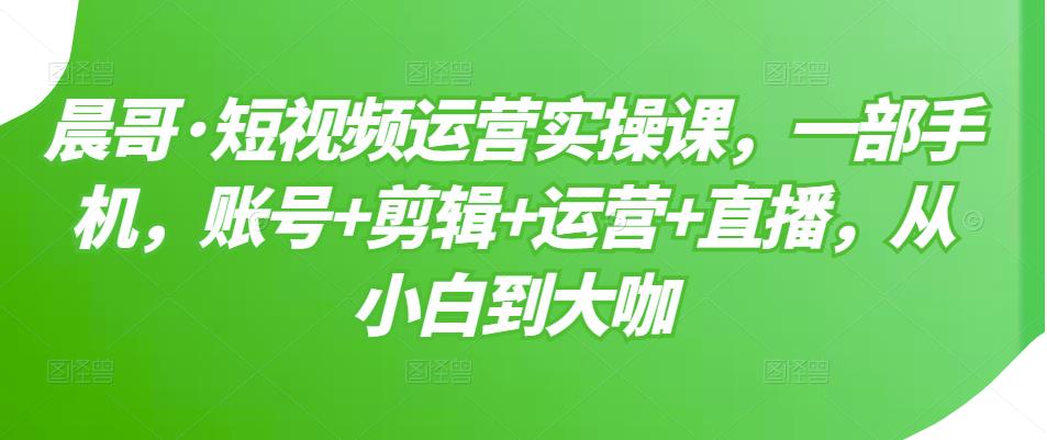 晨哥·短视频运营实操课，一部手机，账号+剪辑+运营+直播，从小白到大咖-赚钱驿站