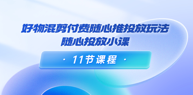 好物混剪付费随心推投放玩法，随心投放小课（11节课程）-赚钱驿站