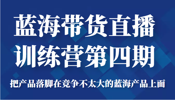 蓝海带货直播训练营第四期，把产品落脚在竞争不太大的蓝海产品上面（价值4980元）-赚钱驿站