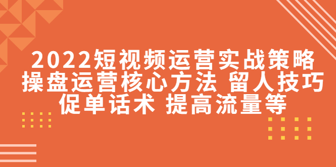 2022短视频运营实战策略：操盘运营核心方法 留人技巧促单话术 提高流量等-赚钱驿站