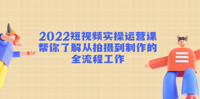 2022短视频实操运营课：帮你了解从拍摄到制作的全流程工作-赚钱驿站