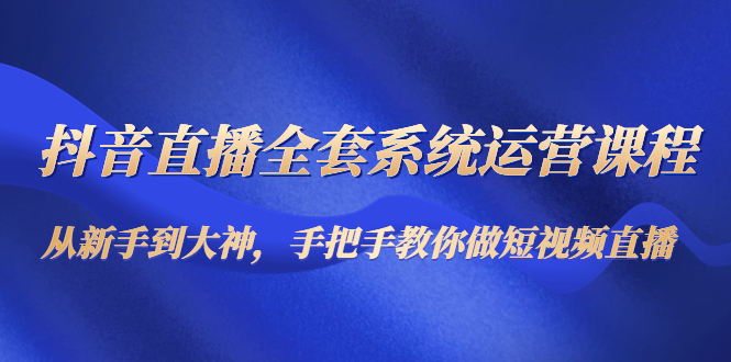 抖音直播全套系统运营课程：从新手到大神，手把手教你做直播短视频-赚钱驿站