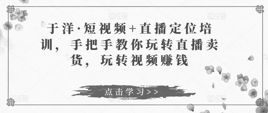 于洋·短视频+直播定位培训，手把手教你玩转直播卖货，玩转视频赚钱-赚钱驿站