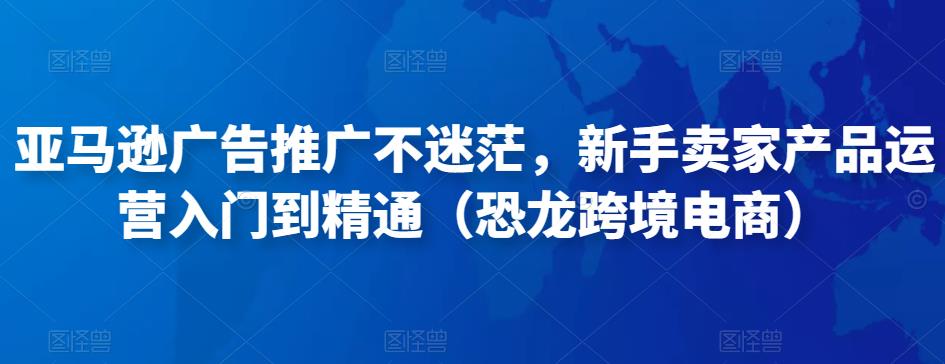 亚马逊广告推广不迷茫，新手卖家产品运营入门到精通（恐龙跨境电商）-赚钱驿站