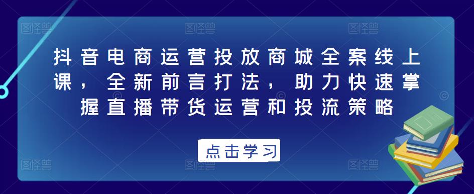 抖音电商运营投放商城全案线上课，全新前言打法，助力快速掌握直播带货运营和投流策略-赚钱驿站