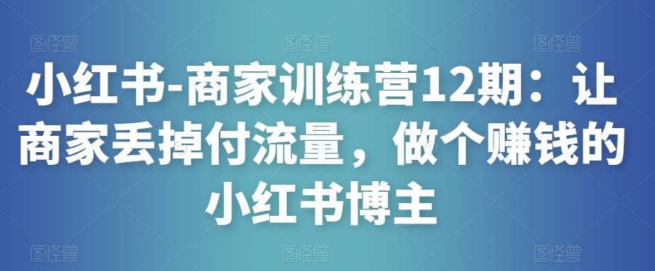 小红书-商家训练营12期：让商家丢掉付流量，做个赚钱的小红书博主-赚钱驿站