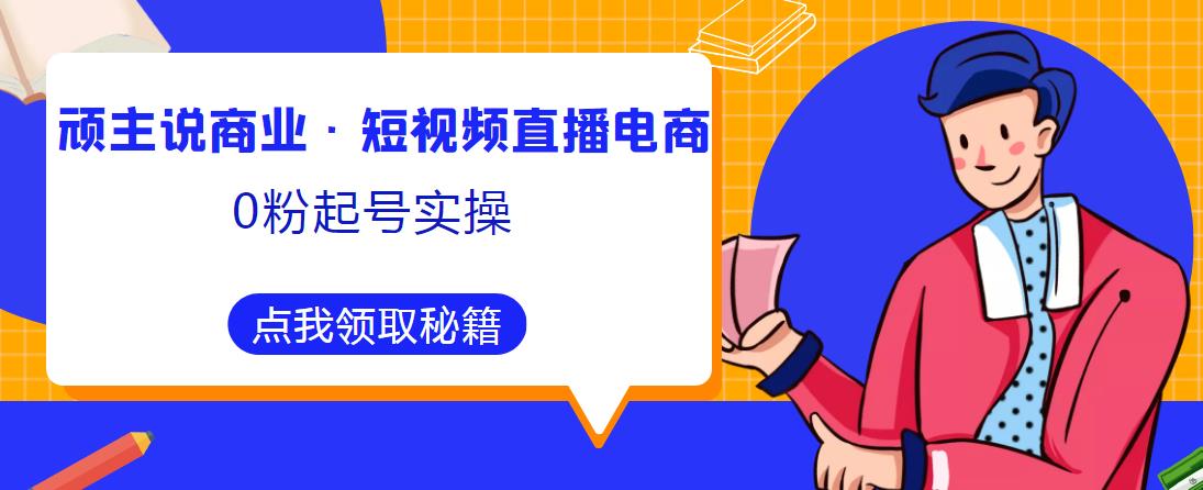 顽主说商业·短视频直播电商0粉起号实操，超800分钟超强实操干活，高效时间、快速落地拿成果-赚钱驿站