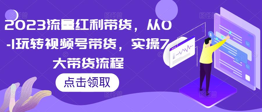 2023流量红利带货，从0-1玩转视频号带货，实操7大带货流程-赚钱驿站