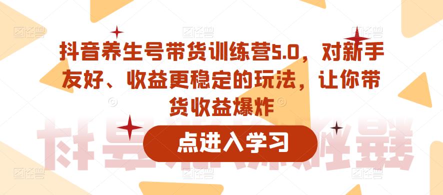 抖音养生号带货训练营5.0，对新手友好、收益更稳定的玩法，让你带货收益爆炸-赚钱驿站