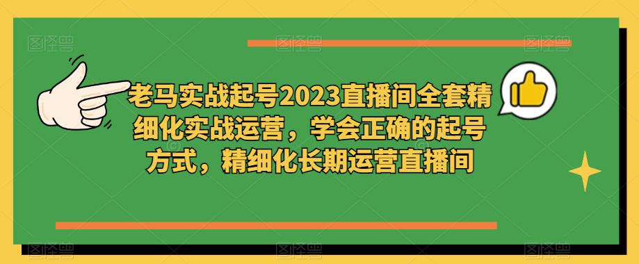 老马实战起号2023直播间全套精细化实战运营，学会正确的起号方式，精细化长期运营直播间-赚钱驿站