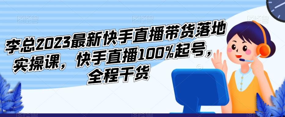 李总2023最新快手直播带货落地实操课，快手直播100%起号，全程干货-赚钱驿站