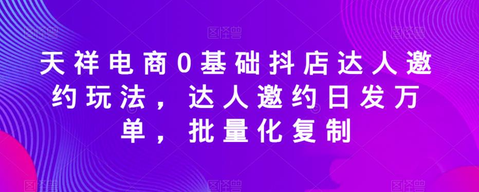 天祥电商0基础抖店达人邀约玩法，达人邀约日发万单，批量化复制-赚钱驿站