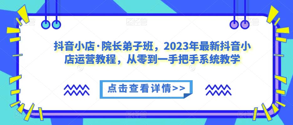 抖音小店·院长弟子班，2023年最新抖音小店运营教程，从零到一手把手系统教学-赚钱驿站