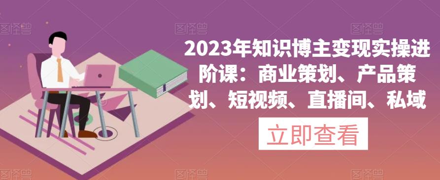 2023年知识博主变现实操进阶课：商业策划、产品策划、短视频、直播间、私域-赚钱驿站