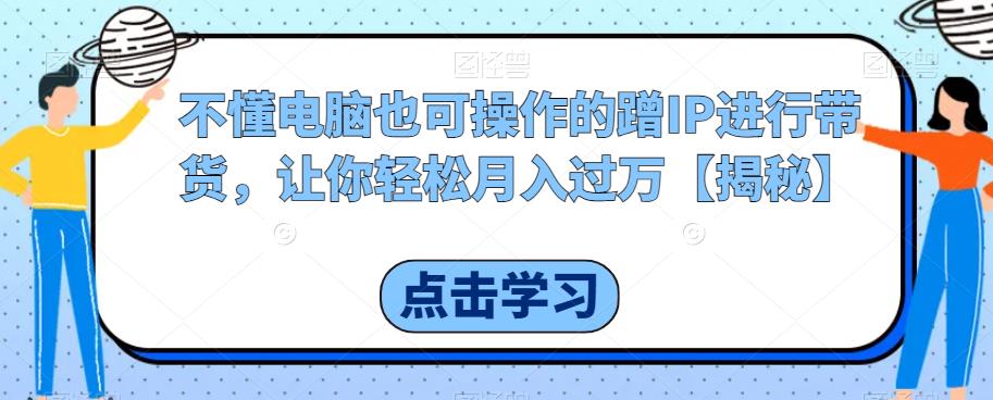 不懂电脑也可操作的蹭IP进行带货，让你轻松月入过万【揭秘】-赚钱驿站