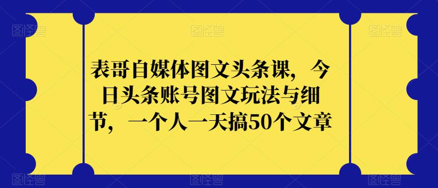 表哥自媒体图文头条课，今日头条账号图文玩法与细节，一个人一天搞50个文章-赚钱驿站