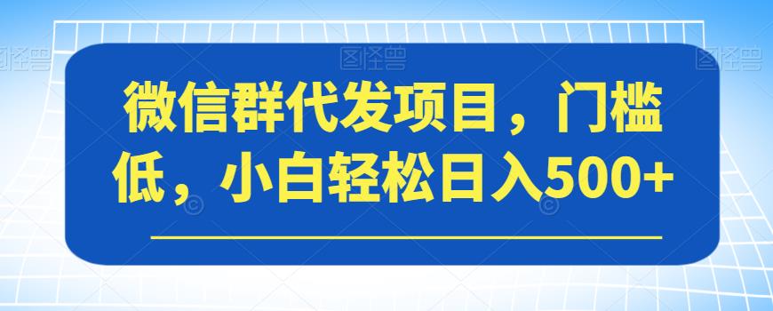 微信群代发项目，门槛低，小白轻松日入500+【揭秘】-赚钱驿站