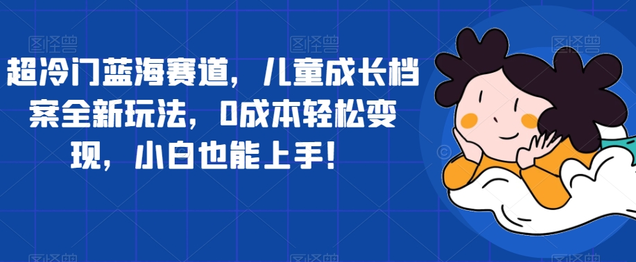 超冷门蓝海赛道，儿童成长档案全新玩法，0成本轻松变现，小白也能上手【揭秘】-赚钱驿站