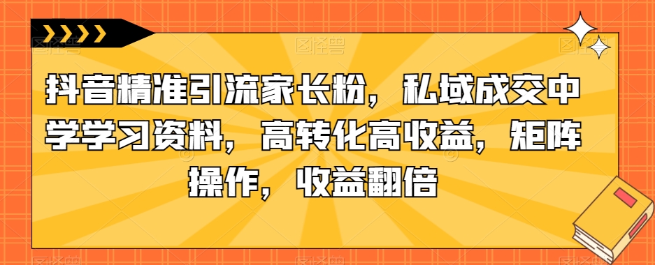 抖音精准引流家长粉，私域成交中学学习资料，高转化高收益，矩阵操作，收益翻倍【揭秘】-赚钱驿站