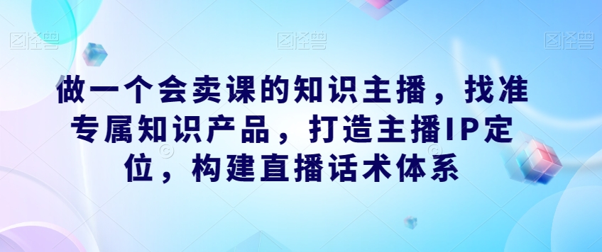 做一个会卖课的知识主播，找准专属知识产品，打造主播IP定位，构建直播话术体系-赚钱驿站