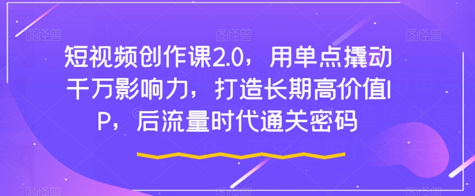 短视频创作课2.0，用单点撬动千万影响力，打造长期高价值IP，后流量时代通关密码-赚钱驿站