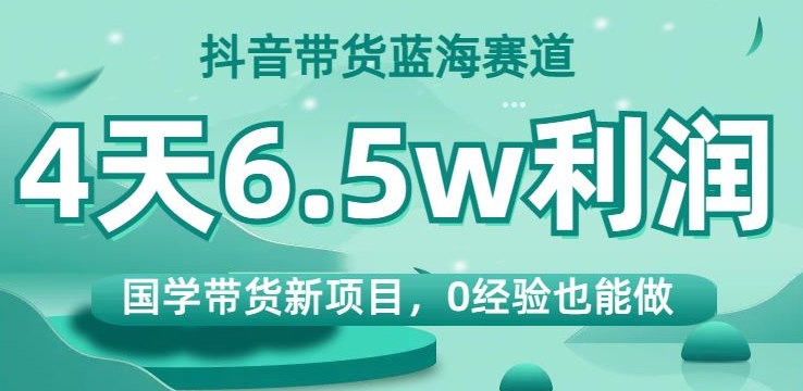 抖音带货蓝海赛道，国学带货新项目，0经验也能做，4天6.5w利润【揭秘】-赚钱驿站