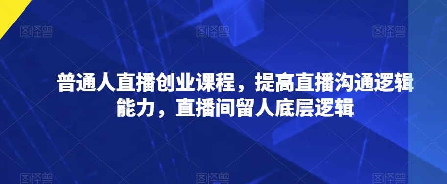 普通人直播创业课程，提高直播沟通逻辑能力，直播间留人底层逻辑-赚钱驿站