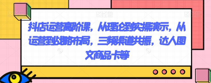 抖店运营高阶课，从理论到实操演示，从运营到战略布局，三频渠道共振，达人图文商品卡等-赚钱驿站