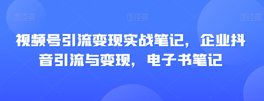 视频号引流变现实战笔记，企业抖音引流与变现，电子书笔记-赚钱驿站