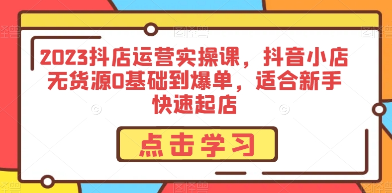 2023抖店运营实操课，抖音小店无货源0基础到爆单，适合新手快速起店-赚钱驿站