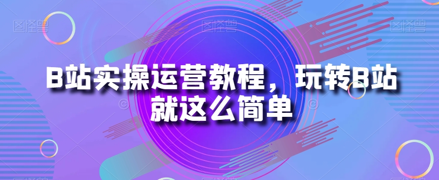 B站实操运营教程，玩转B站就这么简单-赚钱驿站