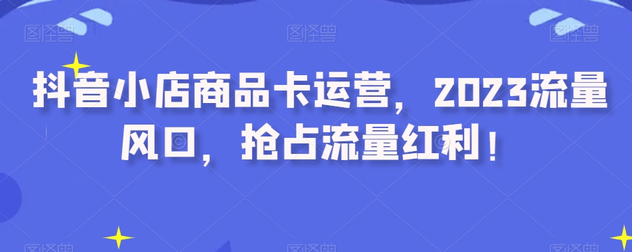 抖音小店商品卡运营，2023流量风口，抢占流量红利！-赚钱驿站