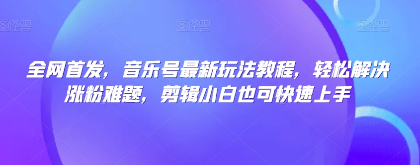 全网首发，音乐号最新玩法教程，轻松解决涨粉难题，剪辑小白也可快速上手-赚钱驿站