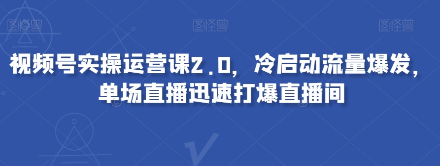 视频号实操运营课2.0，冷启动流量爆发，单场直播迅速打爆直播间-赚钱驿站