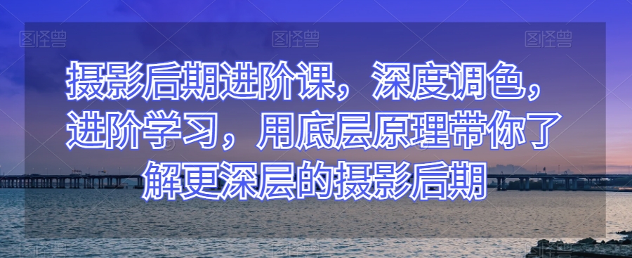 摄影后期进阶课，深度调色，进阶学习，用底层原理带你了解更深层的摄影后期-赚钱驿站