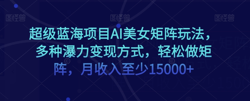 超级蓝海项目AI美女矩阵玩法，多种瀑力变现方式，轻松做矩阵，月收入至少15000+【揭秘】-赚钱驿站