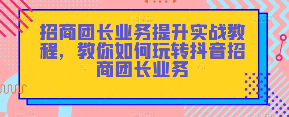 招商团长业务提升实战教程，教你如何玩转抖音招商团长业务-赚钱驿站