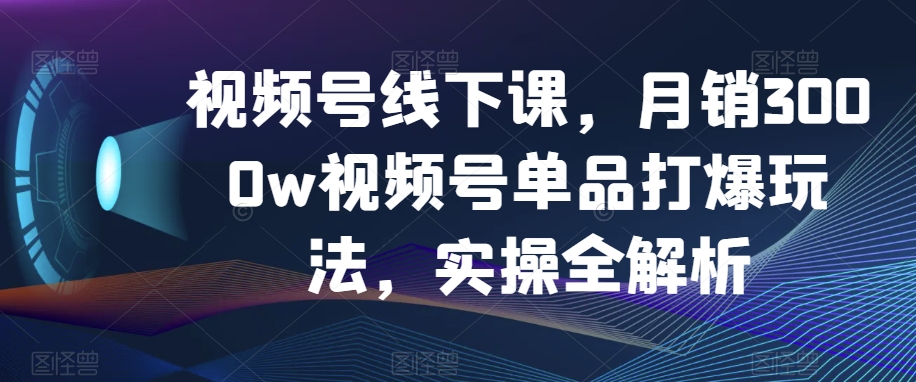 视频号线下课，月销3000w视频号单品打爆玩法，实操全解析-赚钱驿站