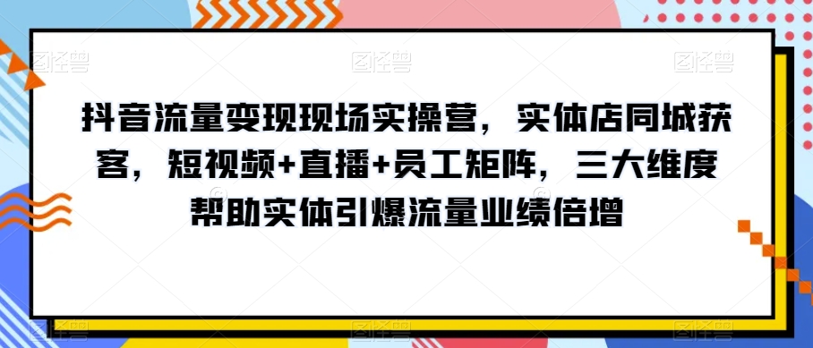 抖音流量变现现场实操营，实体店同城获客，短视频+直播+员工矩阵，三大维度帮助实体引爆流量业绩倍增-赚钱驿站