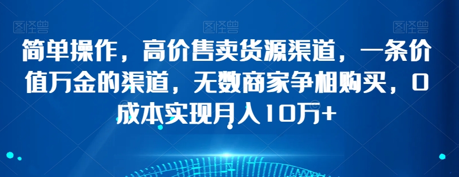 简单操作，高价售卖货源渠道，一条价值万金的渠道，无数商家争相购买，0成本实现月入10万+【揭秘】-赚钱驿站