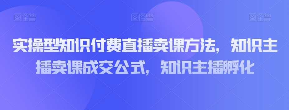 实操型知识付费直播卖课方法，知识主播卖课成交公式，知识主播孵化-赚钱驿站