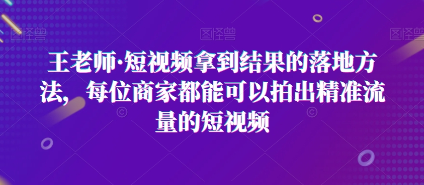 王老师·短视频拿到结果的落地方法，每位商家都能可以拍出精准流量的短视频-赚钱驿站